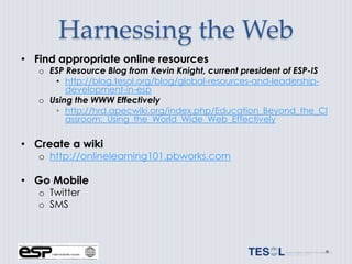 Harnessing the Web
• Find appropriate online resources
   o ESP Resource Blog from Kevin Knight, current president of ESP-IS
      • http://blog.tesol.org/blog/global-resources-and-leadership-
         development-in-esp
   o Using the WWW Effectively
      • http://hrd.apecwiki.org/index.php/Education_Beyond_the_Cl
         assroom:_Using_the_World_Wide_Web_Effectively

• Create a wiki
   o http://onlinelearning101.pbworks.com

• Go Mobile
   o Twitter
   o SMS
 