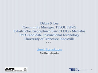 Debra S. Lee
      Community Manager, TESOL ESP-IS
E-Instructor, Georgetown Law CLE/Lex Mercator
    PhD Candidate, Instructional Technology
       University of Tennessee, Knoxville


              dleetn@gmail.com
                 Twitter: dleetn
 