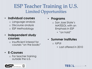 ESP Teacher Training in U.S.
                 Limited Opportunities
• Individual courses             • Programs
   o Language analysis              o San Jose State’s
   o Discourse analysis               MATESOL with an
   o ESP Methodology                  Emphasis in ESP
                                       • “on hold”
• Independent study
  courses                        • Summer Institutes
   o Insufficient interest for
                                    o IUPUI
     courses “on the books”
                                        • Last offered in 2010

• E-Courses
   o For teacher training
     outside the U.S.
 