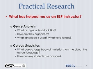 Practical Research
• What has helped me as an ESP instructor?

  o Genre Analysis
     • What do typical texts look like?
     • How are they organized?
     • What language is used? What verb tenses?


  o Corpus Linguistics
     • What does a large body of material show me about the
       actual language?
     • How can my students use corpora?
 