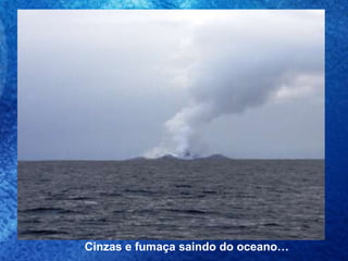 Cinzas e fumaça saindo do oceano… 
