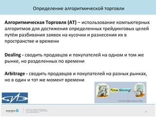 Определение алгоритмической торговли
Алгоритмическая Торговля (AT) – использование компьютерных
алгоритмов для достижения определенных трейдинговых целей
путём разбивания заявок на кусочки и разнесения их в
пространстве и времени
Dealing - сводить продавцов и покупателей на одном и том же
рынке, но разделенных по времени
Arbitrage - сводить продавцов и покупателей на разных рынках,
но в один и тот же момент времени

4

 