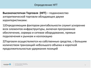 Определение HFT
Высокочастотная Торговля (HFT) – подмножество
алгоритмической торговли обладающее двумя
характеристиками:
1)Определяющим фактором рентабельности служит ускорение
всех элементов инфраструктуры, включая программное
обеспечение, сервера и сетевое оборудование, прямые
подключения к рынкам и коллокацию
2)Торговля осуществляется на собственные средства, с большим
количеством транзакций небольшого объема и короткой
продолжительностью удержания позиций

5

 