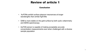 Review of article 1
Conclusion
• AuFONs exhibit surface plasmon resonances at longer
wavelengths than similar AgFONs
• SAM is more stable on the gold surface by both cyclic voltammetry
and SERS spectroscopy
• AuFON sensor is capable of making acceptably accurate
concentration measurements even when challenged with a diverse
sample population
14
 