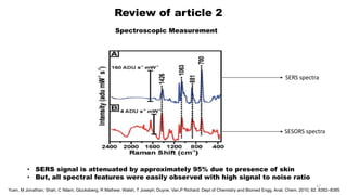 Review of article 2
Spectroscopic Measurement
SERS spectra
SESORS spectra
• SERS signal is attenuated by approximately 95% due to presence of skin
• But, all spectral features were easily observed with high signal to noise ratio
17
Yuen, M Jonathan; Shah, C Nilam; Glucksberg, R Mathew; Walsh, T Joseph; Duyne, Van,P Richard; Dept of Chemistry and Biomed Engg, Anal. Chem. 2010, 82, 8382–8385
 
