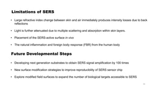 Limitations of SERS
• Large refractive index change between skin and air immediately produces intensity losses due to back
reflections
• Light is further attenuated due to multiple scattering and absorption within skin layers.
• Placement of the SERS-active surface in vivo
• The natural inflammation and foreign body response (FBR) from the human body
Future Developmental Steps
• Developing next generation substrates to obtain SERS signal amplification by 100 times
• New surface modification strategies to improve reproducibility of SERS sensor chip
• Explore modified field surfaces to expand the number of biological targets accessible to SERS
20
 