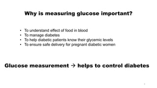 Why is measuring glucose important?
• To understand effect of food in blood
• To manage diabetes
• To help diabetic patients know their glycemic levels
• To ensure safe delivery for pregnant diabetic women
Glucose measurement  helps to control diabetes
3
 
