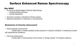 Surface Enhanced Raman Spectroscopy
Why SERS?
• To overcome disadvantages of Raman Spectroscopy
o Underdeveloped technique
o Sample degradation
• Enormous increase in intensities of Raman signals
• Measures adsorption of molecules on nanostructures
Mechanisms of intensity enhancement
• Electromagnetic enhancement
- Incident light  creates localized surface plasmons  plasmon oscillates  scattering increases
with perpendicular oscillations
• Chemical enhancement
- Incident light  Chemisorption of the surface  Charge transfer  Increases scattering
6
 