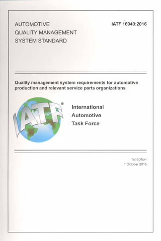 AUTOMOTIVE
QUALITY MANAGEMENT
SYSTEM STANDARD
IATF 16949:2016
Quality management system requirements for automotive
production and relevant service parts organizations
International
Automotive
Task Force
1st Edition
1 October 2016
 