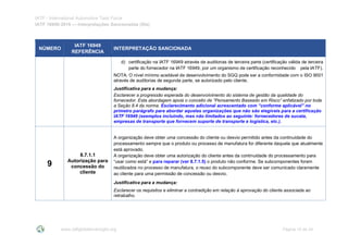 IATF - International Automotive Task Force
IATF 16949:2016 --- Interpretações Sancionadas (SIs)
www.iatfglobaloversight.org Página 10 de 24
NÚMERO
IATF 16949
REFERÊNCIA
INTERPRETAÇÃO SANCIONADA
d) certificação na IATF 16949 através de auditorias de terceira parte (certificação válida de terceira
parte do fornecedor na IATF 16949, por um organismo de certificação reconhecido pela IATF).
NOTA: O nível mínimo aceitável de desenvolvimento do SGQ pode ser a conformidade com o ISO 9001
através de auditorias de segunda parte, se autorizado pelo cliente.
Justificativa para a mudança:
Esclarecer a progressão esperada do desenvolvimento do sistema de gestão da qualidade do
fornecedor. Esta abordagem apoia o conceito de “Pensamento Baseado em Risco” enfatizado por toda
a Seção 8.4 da norma. Esclarecimento adicional acrescentado com “conforme aplicável” no
primeiro parágrafo para abordar aquelas organizações que não são elegíveis para a certificação
IATF 16949 (exemplos incluindo, mas não limitados ao seguinte: fornecedores de sucata,
empresas de transporte que fornecem suporte de transporte e logística, etc.).
9
8.7.1.1
Autorização para
concessão do
cliente
A organização deve obter uma concessão do cliente ou desvio permitido antes da continuidade do
processamento sempre que o produto ou processo de manufatura for diferente daquela que atualmente
está aprovado.
A organização deve obter uma autorização do cliente antes da continuidade do processamento para
“usar como está” e para reparar (ver 8.7.1.5) o produto não conforme. Se subcomponentes forem
reutilizados no processo de manufatura, o reuso do subcomponente deve ser comunicado claramente
ao cliente para uma permissão de concessão ou desvio.
Justificativa para a mudança:
Esclarecer os requisitos e eliminar a contradição em relação à aprovação do cliente associada ao
retrabalho.
 