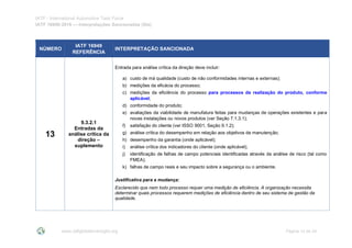 IATF - International Automotive Task Force
IATF 16949:2016 --- Interpretações Sancionadas (SIs)
www.iatfglobaloversight.org Página 14 de 24
NÚMERO
IATF 16949
REFERÊNCIA
INTERPRETAÇÃO SANCIONADA
13
9.3.2.1
Entradas da
análise crítica da
direção –
suplemento
Entrada para análise crítica da direção deve incluir:
a) custo de má qualidade (custo de não conformidades internas e externas);
b) medições da eficácia do processo;
c) medições da eficiência do processo para processos de realização do produto, conforme
aplicável;
d) conformidade do produto;
e) avaliações da viabilidade de manufatura feitas para mudanças de operações existentes e para
novas instalações ou novos produtos (ver Seção 7.1.3.1);
f) satisfação do cliente (ver ISSO 9001, Seção 9.1.2);
g) análise crítica do desempenho em relação aos objetivos de manutenção;
h) desempenho da garantia (onde aplicável);
i) análise crítica dos indicadores do cliente (onde aplicável);
j) identificação de falhas de campo potenciais identificadas através da análise de risco (tal como
FMEA);
k) falhas de campo reais e seu impacto sobre a segurança ou o ambiente.
Justificativa para a mudança:
Esclarecido que nem todo processo requer uma medição de eficiência. A organização necessita
determinar quais processos requerem medições de eficiência dentro de seu sistema de gestão da
qualidade.
 