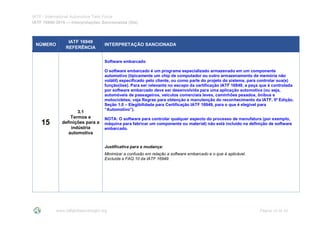 IATF - International Automotive Task Force
IATF 16949:2016 --- Interpretações Sancionadas (SIs)
www.iatfglobaloversight.org Página 16 de 24
NÚMERO
IATF 16949
REFERÊNCIA
INTERPRETAÇÃO SANCIONADA
15
3.1
Termos e
definições para a
indústria
automotiva
Software embarcado
O software embarcado é um programa especializado armazenado em um componente
automotivo (tipicamente um chip de computador ou outro armazenamento de memória não
volátil) especificado pelo cliente, ou como parte do projeto do sistema, para controlar sua(s)
função(ões). Para ser relevante no escopo da certificação IATF 16949, a peça que é controlada
por software embarcado deve ser desenvolvida para uma aplicação automotiva (ou seja,
automóveis de passageiros, veículos comerciais leves, caminhões pesados, ônibus e
motocicletas; veja Regras para obtenção e manutenção do reconhecimento da IATF, 5ª Edição,
Seção 1.0 – Elegibilidade para Certificação IATF 16949, para o que é elegível para
“Automotivo”).
NOTA: O software para controlar qualquer aspecto do processo de manufatura (por exemplo,
máquina para fabricar um componente ou material) não está incluído na definição de software
embarcado.
Justificativa para a mudança:
Minimizar a confusão em relação a software embarcado e o que é aplicável.
Excluída a FAQ 10 da IATF 16949.
 