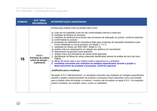 IATF - International Automotive Task Force
IATF 16949:2016 --- Interpretações Sancionadas (SIs)
www.iatfglobaloversight.org Página 17 de 24
NÚMERO
IATF 16949
REFERÊNCIA
INTERPRETAÇÃO SANCIONADA
16
9.3.2.1
Entradas da análise
crítica da direção –
suplemento
Entrada para análise crítica da direção deve incluir:
a) custo de má qualidade (custo de não conformidades internas e externas);
b) medições da eficácia do processo;
c) medições da eficiência do processo para processos de realização do produto, conforme aplicável;
d) conformidade do produto;
e) avaliações da viabilidade de manufatura feitas para mudanças de operações existentes e para
novas instalações ou novos produtos (ver Seção 7.1.3.1);
f) satisfação do cliente (ver ISSO 9001, Seção 9.1.2);
g) análise crítica do desempenho em relação aos objetivos de manutenção;
h) desempenho da garantia (onde aplicável);
i) análise crítica dos indicadores do cliente (onde aplicável);
j) identificação de falhas de campo potenciais identificadas através da análise de risco (tal como
FMEA);
k) falhas de campo reais e seu impacto sobre a segurança ou o ambiente;
l) resultados resumidos das medições em estágios especificados durante o projeto e
desenvolvimento de produtos e processos, conforme aplicável.
Justificativa para a mudança:
Na seção “8.3.4.1 Monitoramento”, os resultados resumidos das medições em estágios especificados
durante o projeto e desenvolvimento de produtos e processos foram requeridos como uma entrada
para a análise crítica da direção; no entanto, o mesmo não foi exibido na seção 9.3.2.1. As medições
podem considerar, por exemplo: prazo, custos ou viabilidade.
 