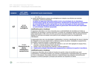 IATF - International Automotive Task Force
IATF 16949:2016 --- Interpretações Sancionadas (SIs)
www.iatfglobaloversight.org Página 18 de 24
NÚMERO
IATF 16949
REFERÊNCIA
INTERPRETAÇÃO SANCIONADA
17
6.1.2.3
Planos de
contingência
a) – d) (…)
e) testar periodicamente os planos de contingência em relação a sua eficácia (por exemplo,
simulações, conforme apropriado);
os testes de segurança cibernética podem incluir uma simulação de um ciberataque,
monitoramento regular de ameaças específicas, identificação de dependências e priorização
de vulnerabilidades. O teste é apropriado ao risco de interrupção ao cliente associado;
Nota: o teste de segurança cibernética pode ser gerenciado internamente pela organização
ou subcontratado, conforme apropriado
Justificativa para a mudança:
A segurança cibernética é um risco crescente para a sustentabilidade da manufatura em todas as
instalações de manufatura, inclusive automotiva. Os testes de contingência também foram identificados
pelas organizações e CBs como uma área que precisa de esclarecimentos. Esta atualização fornece
detalhes do que deve ser testado como parte de uma validação do plano de contingência de
ciberataques.
18
7.1.3.1
Planejamento da
planta,
instalações e
equipamentos
A organização deve usar uma abordagem multidisciplinar, incluindo a identificação de riscos e métodos
de mitigação do risco para desenvolver e melhorar os planos da planta, instalações e equipamentos.
Ao projetar os layouts da planta, a organização deve:
a) otimizar o fluxo de material, manuseio de material e o uso com valor agregado do espaço físico,
incluindo o controle de produto não conforme; e
b) facilitar o fluxo sincronizado dos materiais, conforme aplicável; e
c) implementar proteção cibernética para equipamentos e sistemas de suporte à manufatura.
Justificativa para a mudança:
A segurança cibernética não se limita às funções de suporte e áreas de escritório que usam
computadores. A manufatura também usa controles e equipamentos computadorizados que estariam
em risco a ciberataques. Essa adição direciona a implementação das proteções necessárias para
assegurar a contínua operação e produção para atender aos requisitos do cliente.
 