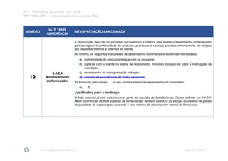 IATF - International Automotive Task Force
IATF 16949:2016 --- Interpretações Sancionadas (SIs)
www.iatfglobaloversight.org Página 19 de 24
NÚMERO
IATF 16949
REFERÊNCIA
INTERPRETAÇÃO SANCIONADA
19
8.4.2.4
Monitoramento
do fornecedor
A organização deve ter um processo documentado e critérios para avaliar o desempenho do fornecedor
para assegurar a conformidade de produtos, processos e serviços providos externamente em relação
aos requisitos internos e externos do cliente.
No mínimo, os seguintes indicadores de desempenho do fornecedor devem ser monitorados:
a) conformidade do produto entregue com os requisitos;
b) rupturas com o cliente na planta de recebimento, incluindo bloqueio de pátio e interrupção de
expedição;
c) desempenho do cronograma de entregas;
d) número de ocorrências de fretes especiais.
Se fornecido pelo cliente, … no seu monitoramento de desempenho do fornecedor:
e) … f)
Justificativa para a mudança:
O frete especial já está incluído como parte do requisito de Satisfação do Cliente definido em 9.1.2.1.
Medir ocorrências de frete especial de fornecedores também está fora do escopo do sistema de gestão
de qualidade da organização, pois esta é uma métrica de desempenho interna do fornecedor.
 