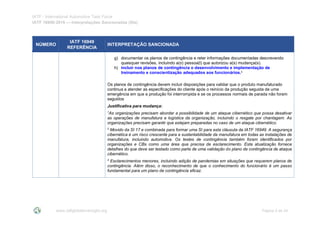 IATF - International Automotive Task Force
IATF 16949:2016 --- Interpretações Sancionadas (SIs)
www.iatfglobaloversight.org Página 5 de 24
NÚMERO
IATF 16949
REFERÊNCIA
INTERPRETAÇÃO SANCIONADA
g) documentar os planos de contingência e reter informações documentadas descrevendo
quaisquer revisões, incluindo a(o) pessoa(l) que autorizou a(s) mudança(s).
h) incluir nos planos de contingência o desenvolvimento e implementação de
treinamento e conscientização adequados aos funcionários.3
Os planos de contingência devem incluir disposições para validar que o produto manufaturado
continua a atender as especificações do cliente após o reinício da produção seguida de uma
emergência em que a produção foi interrompida e se os processos normais de parada não foram
seguidos
Justificativa para mudança:
1
As organizações precisam abordar a possibilidade de um ataque cibernético que possa desativar
as operações de manufatura e logística da organização, incluindo o resgate por chantagem. As
organizações precisam garantir que estejam preparadas no caso de um ataque cibernético.
2
Movido da SI 17 e combinada para formar uma SI para esta cláusula da IATF 16949. A segurança
cibernética é um risco crescente para a sustentabilidade da manufatura em todas as instalações de
manufatura, incluindo automotiva. Os testes de contingência também foram identificados por
organizações e CBs como uma área que precisa de esclarecimento. Esta atualização fornece
detalhes do que deve ser testado como parte de uma validação do plano de contingência de ataque
cibernético.
3
Esclarecimentos menores, incluindo adição de pandemias em situações que requerem planos de
contingência. Além disso, o reconhecimento de que o conhecimento do funcionário é um passo
fundamental para um plano de contingência eficaz.
 