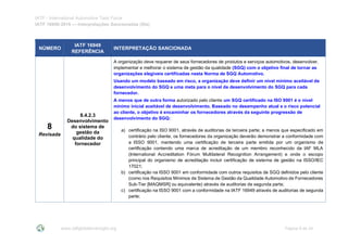 IATF - International Automotive Task Force
IATF 16949:2016 --- Interpretações Sancionadas (SIs)
www.iatfglobaloversight.org Página 9 de 24
NÚMERO
IATF 16949
REFERÊNCIA
INTERPRETAÇÃO SANCIONADA
8
Revisada
8.4.2.3
Desenvolvimento
do sistema de
gestão da
qualidade do
fornecedor
A organização deve requerer de seus fornecedores de produtos e serviços automotivos, desenvolver,
implementar e melhorar o sistema de gestão da qualidade (SGQ) com o objetivo final de tornar as
organizações elegíveis certificadas nesta Norma de SGQ Automotivo.
Usando um modelo baseado em risco, a organização deve definir um nível mínimo aceitável de
desenvolvimento do SGQ e uma meta para o nível de desenvolvimento do SGQ para cada
fornecedor.
A menos que de outra forma autorizado pelo cliente um SGQ certificado na ISO 9001 é o nível
mínimo inicial aceitável de desenvolvimento. Baseado no desempenho atual e o risco potencial
ao cliente, o objetivo é encaminhar os fornecedores através da seguinte progressão de
desenvolvimento do SGQ:
a) certificação na ISO 9001, através de auditorias de terceira parte; a menos que especificado em
contrário pelo cliente, os fornecedores da organização deverão demonstrar a conformidade com
a ISSO 9001, mantendo uma certificação de terceira parte emitida por um organismo de
certificação contendo uma marca de acreditação de um membro reconhecido da IAF MLA
(International Accreditation Fórum Multilateral Recognition Arrangement) e onde o escopo
principal do organismo de acreditação incluir certificação de sistema de gestão na ISSO/IEC
17021;
b) certificação na ISSO 9001 em conformidade com outros requisitos de SGQ definidos pelo cliente
(como nos Requisitos Mínimos de Sistema de Gestão da Qualidade Automotivo de Fornecedores
Sub-Tier [MAQMSR] ou equivalente) através de auditorias de segunda parte;
c) certificação na ISSO 9001 com a conformidade na IATF 16949 através de auditorias de segunda
parte;
 
