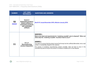 IATF - International Automotive Task Force
IATF 16949:2016 --- Frequently Asked Questions (FAQs)
www.iatfglobaloversight.org Page 10 of 26
NUMBER
IATF 16949
REFERENCE
QUESTIONS AND ANSWERS
10
deleted
8.4.2.3.1
Automotive product-
related software or
automotive products
with embedded
software
See SI 15, issued November 2018, effective January 2019.
11
8.7.1.7
Nonconforming
product disposition
QUESTION 1:
What is the intent and requirements for “rendering unusable” prior to disposal? When and
where does the “rendering unusable” of product need to occur?
ANSWER 1:
The intent is to ensure that the product cannot find its way into the unofficial aftermarket, onto a road
vehicle, or accidentally shipped to the customer.
The process of rendering nonconforming product unusable, does not have to occur in the
manufacturing area as long as the product is rendered unusable prior to final disposal.
 