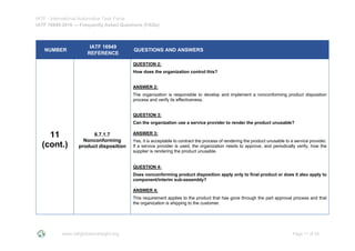 IATF - International Automotive Task Force
IATF 16949:2016 --- Frequently Asked Questions (FAQs)
www.iatfglobaloversight.org Page 11 of 26
NUMBER
IATF 16949
REFERENCE
QUESTIONS AND ANSWERS
11
(cont.)
8.7.1.7
Nonconforming
product disposition
QUESTION 2:
How does the organization control this?
ANSWER 2:
The organization is responsible to develop and implement a nonconforming product disposition
process and verify its effectiveness.
QUESTION 3:
Can the organization use a service provider to render the product unusable?
ANSWER 3:
Yes, it is acceptable to contract the process of rendering the product unusable to a service provider.
If a service provider is used, the organization needs to approve, and periodically verify, how the
supplier is rendering the product unusable.
QUESTION 4:
Does nonconforming product disposition apply only to final product or does it also apply to
component/interim sub-assembly?
ANSWER 4:
This requirement applies to the product that has gone through the part approval process and that
the organization is shipping to the customer.
 