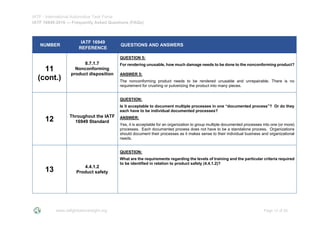 IATF - International Automotive Task Force
IATF 16949:2016 --- Frequently Asked Questions (FAQs)
www.iatfglobaloversight.org Page 12 of 26
NUMBER
IATF 16949
REFERENCE
QUESTIONS AND ANSWERS
11
(cont.)
8.7.1.7
Nonconforming
product disposition
QUESTION 5:
For rendering unusable, how much damage needs to be done to the nonconforming product?
ANSWER 5:
The nonconforming product needs to be rendered unusable and unrepairable. There is no
requirement for crushing or pulverizing the product into many pieces.
12 Throughout the IATF
16949 Standard
QUESTION:
Is it acceptable to document multiple processes in one “documented process”? Or do they
each have to be individual documented processes?
ANSWER:
Yes, it is acceptable for an organization to group multiple documented processes into one (or more)
processes. Each documented process does not have to be a standalone process. Organizations
should document their processes as it makes sense to their individual business and organizational
needs.
13 4.4.1.2
Product safety
QUESTION:
What are the requirements regarding the levels of training and the particular criteria required
to be identified in relation to product safety (4.4.1.2)?
 