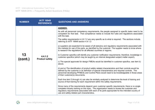 IATF - International Automotive Task Force
IATF 16949:2016 --- Frequently Asked Questions (FAQs)
www.iatfglobaloversight.org Page 13 of 26
NUMBER
IATF 16949
REFERENCE
QUESTIONS AND ANSWERS
13
(cont.)
4.4.1.2
Product safety
ANSWER:
As with all personnel competency requirements, the people assigned to specific tasks need to be
competent for that task. That competence needs to include the rules and regulations associated
with the task.
The safety requirements in 4.4.1.2 are very specific as to what is required. The sections include,
referring to IATF 16949 section 4.4.1.2:
a) suppliers are expected to be aware of all statutory and regulatory requirements associated with
the markets for use of the parts, as identified by the customer. The supplier needs to know where
to research the regulations for all affected countries or regions.
b) Customer specifics will identify any customer notification requirements; therefore, knowledge in
customer specifics (which may be taught by an internal designated subject matter expert).
c) The special approvals for design FMEAs would be identified in customer specifics, see item b)
above.
d) and e) The identification of product safety related characteristics and their controls would be
defined by the customer in its definition of special characteristics and required controls. The
personnel developing PFMEAs and Control Plans would need to be knowledgeable in those areas
of their customer(s) documents.
Each line item f) through m) can also be similarly analyzed to determine the level of training and
source of that training for each requirement within the safety requirements.
Since many of the requirements depend upon customer specific requirements, there is no single
complete industry training on this topic. The organization needs to review the customer and
regulatory requirements associated with each of its parts appropriate for the intended country of
use and safety-related part characteristics.
 