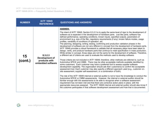 IATF - International Automotive Task Force
IATF 16949:2016 --- Frequently Asked Questions (FAQs)
www.iatfglobaloversight.org Page 15 of 26
NUMBER
IATF 16949
REFERENCE
QUESTIONS AND ANSWERS
15
(cont.)
8.3.2.3
Development of
products with
embedded software
ANSWER:
The intent of IATF 16949, Section 8.3.2.3 is to apply the same level of rigor to the development of
software as is expected in the development of hardware parts. Just like parts, software has
defined performance, operating conditions, known inputs, specified outputs, parameters of
environment (e.g. size of the file), regulatory requirements (if any), known failure modes, usage
profiles, variability of conditions of operation, etc.
The planning, designing, writing, testing, confirming and production validation phases in the
development of software are not very different in concept from the development of hardware parts.
IATF 16949 provides a robust framework to validate that all necessary steps have been taken to
design, verify, and produce hardware parts that continue to meet specification in mass production.
While similar in concept, those steps are not the same for the development of software. Therefore,
a different set of criteria are used to evaluate the methods used to develop software.
Those criteria are not included in IATF 16949; therefore, other methods are referred to, such as
Automotive SPICE and CMMI. There may be other acceptable methods available identified by
some customers. Each customer may have a preferred tool to assess supplier software
development capability. The organization should ask their customer(s) to confirm the acceptable
assessment tool. Each customer may also specify a different approach used (e.g., customer on-
site assessment, supplier self-assessment, or a combination of both).
The role of the IATF 16949 internal or external auditor is not to have the knowledge to conduct the
Automotive SPICE or CMMI assessments. However, the internal or external auditor should be
familiar enough with the assessments to be able to recognize when a software assessment
requirement has not been met and that there are corrective action plans in place, with the
appropriate resources assigned. The IATF 16949 internal and external auditor should also know if
the customer participates in that software development assessment and how that is documented.
 