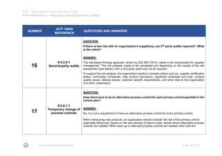 IATF - International Automotive Task Force
IATF 16949:2016 --- Frequently Asked Questions (FAQs)
www.iatfglobaloversight.org Page 16 of 26
NUMBER
IATF 16949
REFERENCE
QUESTIONS AND ANSWERS
16
8.4.2.4.1
Second-party audits
QUESTION:
If there is low risk with an organization’s supplier(s), are 2nd
party audits required? What
is the intent?
ANSWER:
The risk-based thinking approach, driven by ISO 9001:2015, needs to be incorporated for supplier
management. The risk analysis needs to be completed and depending on the results of the risk
assessment (see below), then a 2nd party audit may not be required.
To support the risk analysis, the organization needs to consider criteria such as: supplier certification
status, commodity complexity, new product launch(es), significant employee turn-over, product
quality issues, delivery issues, customer specific requirements, and other risks to the organization
or to their customer(s).
17
8.5.6.1.1
Temporary change of
process controls
QUESTION:
Does there have to be an alternative process control for each primary control specified in the
control plan?
ANSWER:
No, it is not a requirement to have an alternative process control for every primary control.
When introducing new products, an organization should consider the risk of the primary control
potentially failing and, based on risk and severity of failure mode, decide where alternative process
controls are needed. When back-up or alternate process controls are needed, then both the
 