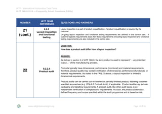 IATF - International Automotive Task Force
IATF 16949:2016 --- Frequently Asked Questions (FAQs)
www.iatfglobaloversight.org Page 19 of 26
NUMBER
IATF 16949
REFERENCE
QUESTIONS AND ANSWERS
21
(cont.)
8.6.2
Layout inspection
and functional
testing
Layout inspection is a part of product requalification, if product requalification is required by the
customer.
On-going layout inspection and functional testing requirements are defined in the control plan. If
customer-specific requirements exist, then those requirements (including layout inspection and functional
testing requirements) are also included in the control plan.
22 9.2.2.4
Product audit
QUESTION:
How does a product audit differ from a layout inspection?
ANSWER:
As defined in section 3 of IATF 16949, the term product is used to represent “…any intended
output…” of the manufacturing process.
Products typically have dimensional, performance (functional) and material requirements,
therefore, product audits may contain verification of dimensional, performance (functional), or
material requirements. As stated in the FAQ 21 above, a layout inspection is limited to
dimensional requirements.
Product audits can be carried out on finished or partially finished product, following customer
specified approaches (e.g. VDA 6.5 Product Audit), if applicable. Product audits may include
packaging and labelling requirements. A product audit, like other audit types, is an
independent verification of compliance to requirements. As such, the product audit has a
defined frequency and scope specified within the audit programme and is based on risk.
 