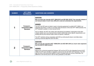 IATF - International Automotive Task Force
IATF 16949:2016 --- Frequently Asked Questions (FAQs)
www.iatfglobaloversight.org Page 2 of 26
NUMBER
IATF 16949
REFERENCE
QUESTIONS AND ANSWERS
1
Foreword –
Automotive QMS
Standard
QUESTION:
Why are there two manuals (IATF 16949:2016 and ISO 9001:2015)? Two manuals instead of
one manual makes it much more difficult to read and understand the requirements.
ANSWER:
The IATF and ISO were not able to reach a licensing agreement to publish IATF 16949 in an
integrated document. In order to not further delay the launch of the new IATF 16949 standard, the
IATF decided to publish in a two-manual format.
Prior to release, the IATF did confirm with international accreditation organizations that other
industry sectors use a two-manual format model to define their sector specific requirements, and
auditing with the two-manual model, while not optimal, is effective.
The IATF maintains strong cooperation with ISO by continuing the liaison committee status
ensuring continued alignment with ISO 9001.
2
Foreword –
Automotive QMS
Standard
QUESTION:
Why are the two manuals (IATF 16949:2016 and ISO 9001:2015) so much more expensive
than the ISO/TS 16949 version?
ANSWER:
Without the co-licensing agreement between ISO and the IATF for the integrated format of IATF
16949, the IATF was not able to negotiate a discount for the ISO 9001:2015 standard. The IATF
kept the price of the automotive specific content consistent with prior pricing. Essentially, the
difference is the full list price to ISO for their publication of ISO 9001.
 