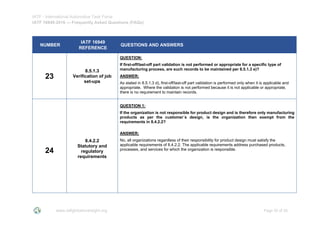 IATF - International Automotive Task Force
IATF 16949:2016 --- Frequently Asked Questions (FAQs)
www.iatfglobaloversight.org Page 20 of 26
NUMBER
IATF 16949
REFERENCE
QUESTIONS AND ANSWERS
23
8.5.1.3
Verification of job
set-ups
QUESTION:
If first-off/last-off part validation is not performed or appropriate for a specific type of
manufacturing process, are such records to be maintained per 8.5.1.3 e)?
ANSWER:
As stated in 8.5.1.3 d), first-off/last-off part validation is performed only when it is applicable and
appropriate. Where the validation is not performed because it is not applicable or appropriate,
there is no requirement to maintain records.
24
8.4.2.2
Statutory and
regulatory
requirements
QUESTION 1:
If the organization is not responsible for product design and is therefore only manufacturing
products as per the customer´s design, is the organization then exempt from the
requirements in 8.4.2.2?
ANSWER:
No, all organizations regardless of their responsibility for product design must satisfy the
applicable requirements of 8.4.2.2. The applicable requirements address purchased products,
processes, and services for which the organization is responsible.
 