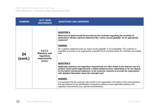 IATF - International Automotive Task Force
IATF 16949:2016 --- Frequently Asked Questions (FAQs)
www.iatfglobaloversight.org Page 22 of 26
NUMBER
IATF 16949
REFERENCE
QUESTIONS AND ANSWERS
24
(cont.)
8.4.2.2
Statutory and
regulatory
requirements
(cont.)
QUESTION 4:
What level of detail should be provided by the customer regarding the countries of
destination? Would a generic statement like “every country globally” be an appropriate
response?
ANSWER:
No, a generic statement such as “every country globally” is not acceptable. The customer is
expected to provide to the organization a specific list of countries where the vehicle(s) are initially
sold.
QUESTION 5:
Applicable statutory and regulatory requirements are often linked to the relevant use of a
product. Some parts might become a safety-related product, depending on its use. Based
on the before mentioned statement, is the customer required to provide the organization
with detailed information about the intended use?
ANSWER:
It is expected that the customer will provide to the organization information of the characteristics
that are relevant for the identification of required controls to meet applicable statutory and
regulatory requirements (e.g. special characteristics).
 