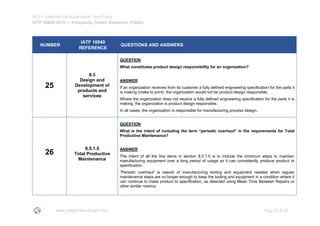 IATF - International Automotive Task Force
IATF 16949:2016 --- Frequently Asked Questions (FAQs)
www.iatfglobaloversight.org Page 23 of 26
NUMBER
IATF 16949
REFERENCE
QUESTIONS AND ANSWERS
25
8.3
Design and
Development of
products and
services
QUESTION
What constitutes product design responsibility for an organization?
ANSWER
If an organization receives from its customer a fully defined engineering specification for the parts it
is making (make to print), the organization would not be product design responsible.
Where the organization does not receive a fully defined engineering specification for the parts it is
making, the organization is product design responsible.
In all cases, the organization is responsible for manufacturing process design.
26
8.5.1.5
Total Productive
Maintenance
QUESTION
What is the intent of including the term “periodic overhaul” in the requirements for Total
Productive Maintenance?
ANSWER
The intent of all the line items in section 8.5.1.5 is to include the minimum steps to maintain
manufacturing equipment over a long period of usage so it can consistently produce product to
specification.
“Periodic overhaul” is rework of manufacturing tooling and equipment needed when regular
maintenance steps are no longer enough to keep the tooling and equipment in a condition where it
can continue to make product to specification, as detected using Mean Time Between Repairs or
other similar metrics.
 