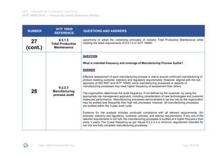 IATF - International Automotive Task Force
IATF 16949:2016 --- Frequently Asked Questions (FAQs)
www.iatfglobaloversight.org Page 25 of 26
NUMBER
IATF 16949
REFERENCE
QUESTIONS AND ANSWERS
27
(cont.)
8.5.1.5
Total Productive
Maintenance
opportunity to adopt the underlying principles of industry Total Productive Maintenance while
meeting the listed requirements of 8.5.1.5 in IATF 16949.
28
9.2.2.3
Manufacturing
process audit
QUESTION
What is intended frequency and coverage of Manufacturing Process Audits?
ANSWER
Effective assessment of each manufacturing process is vital to ensure continued manufacturing of
product meeting customer, statutory and regulatory requirements. However, aligned with the risk
approach of ISO 9001 and IATF 16949, some manufacturing processes or aspects of
manufacturing processes may need higher frequency of assessment than others.
The organization determines the audit frequency, if not defined by the customer, by using the
appropriate risk management approach, including consideration of new technologies and customer
measured performance. Manufacturing processes demonstrated to be low risk by the organization
may be audited less frequently than high risk processes; however, all manufacturing processes
are audited within the 3-year audit cycle.
Evidence for risk analysis includes continued compliance with all relevant requirements, (for
example: statutory and regulatory, customer, process, and internal requirements). If any one of the
relevant requirements is not met, the manufacturing processes is audited at a higher frequency than
every 3 years. The 3-year frequency as per clause 9.2.2.3 is a minimum requirement intended for
low risk and fully compliant manufacturing processes.
 