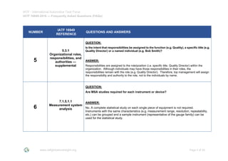IATF - International Automotive Task Force
IATF 16949:2016 --- Frequently Asked Questions (FAQs)
www.iatfglobaloversight.org Page 4 of 26
NUMBER
IATF 16949
REFERENCE
QUESTIONS AND ANSWERS
5
5.3.1
Organizational roles,
responsibilities, and
authorities —
supplemental
QUESTION:
Is the intent that responsibilities be assigned to the function (e.g. Quality), a specific title (e.g.
Quality Director) or a named individual (e.g. Bob Smith)?
ANSWER:
Responsibilities are assigned to the role/position (i.e. specific title, Quality Director) within the
organization. Although individuals may have those responsibilities in their roles, the
responsibilities remain with the role (e.g. Quality Director). Therefore, top management will assign
the responsibility and authority to the role, not to the individuals by name.
6
7.1.5.1.1
Measurement system
analysis
QUESTION:
Are MSA studies required for each instrument or device?
ANSWER:
No. A complete statistical study on each single piece of equipment is not required.
Instruments with the same characteristics (e.g. measurement range, resolution, repeatability,
etc.) can be grouped and a sample instrument (representative of the gauge family) can be
used for the statistical study.
 