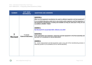 IATF - International Automotive Task Force
IATF 16949:2016 --- Frequently Asked Questions (FAQs)
www.iatfglobaloversight.org Page 5 of 26
NUMBER
IATF 16949
REFERENCE
QUESTIONS AND ANSWERS
7
Revised
7.1.5.3.2
External laboratory
QUESTION 1:
When can the equipment manufacturer be used to calibrate inspection and test equipment?
If an accredited laboratory exists but is very remote and/or expensive and the inspection or
test equipment manufacturer is nearby and available can they be used (even if they are not
accredited to ISO/IEC 17025)?
ANSWER 1:
See Revised SI 10, issued April 2021, effective June 2021
QUESTION 2:
If the organization has inspection, measuring and test equipment in the final assembly and
test area, is it considered an internal laboratory?
ANSWER 2:
No. In-line measurement and test equipment used in any part of the manufacturing process or
assembly process is not considered to be an internal laboratory.
 