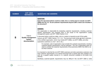 IATF - International Automotive Task Force
IATF 16949:2016 --- Frequently Asked Questions (FAQs)
www.iatfglobaloversight.org Page 6 of 26
NUMBER
IATF 16949
REFERENCE
QUESTIONS AND ANSWERS
8
7.5.1.1
Quality management
system
documentation
QUESTION:
Does the document (which could be a table, list or a matrix) have to include non-IATF
OEMs and Tier 1s? Do all customer requirements beyond CSR’s need to be included in
the document?
ANSWER:
The organization is responsible for evaluating customer requirements, including customer-
specific requirements, and including them in the scope of the organization’s quality
management system, per IATF 16949, Section 4.3.2.
A document (which could be a table, a list or a matrix) is required as part of the quality
manual, per IATF 16949, Section 7.5.1.1 d). The document shall include all direct customers
of the certified organization, which may include IATF OEMs, non-IATF OEMs, and other
automotive customers (i.e. tier-1, tier-2, etc.).
For example, a tier-2 organization must consider the customer requirements, including
customer-specific requirements, of all its customers. The Tier-2 organization does not
need to consider the customer requirements of the automotive OEM if the OEM is not
its direct customer.
It is important to note that the non-IATF OEM customers and other automotive customers may
have customer requirements in an internal document that is shared with their suppliers (e.g.
such as a supplier quality manual) or in a specific document available to the public (e.g.
internet).
Identifying customer-specific requirements may be difficult if the non-IATF OEM or other
 
