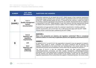 IATF - International Automotive Task Force
IATF 16949:2016 --- Frequently Asked Questions (FAQs)
www.iatfglobaloversight.org Page 7 of 26
NUMBER
IATF 16949
REFERENCE
QUESTIONS AND ANSWERS
8
(cont.)
7.5.1.1
Quality management
system
documentation
automotive customers do not clearly link to IATF 16949 clauses in their customer requirement
documents. A way to identify if any customer-specific requirements exist is to compare sections
of the IATF 16949 standard where the term « if required by the customer » exists and verify if
the existing customer requirement document lists any specific requirements that are related to
a requirement in the IATF 16949 standard. If yes, that customer and their requirements should
be added to the document (which could be a table, a list or a matrix) in the quality manual.
Organizations are not expected to take the customer’s requirements, including customer-
specific requirements, and convert them into a CSR format that aligns with the IATF 16949
clauses similar to what has been published by the IATF OEMs.
9
8.4.2.2
Statutory and
regulatory
requirements
and
8.6.5
Statutory and
regulatory
conformity
QUESTION 1:
What is the perspective (on statutory and regulatory conformity)? What is considered
sufficient evidence of conformity to applicable statutory and regulatory requirements (8.6.5)?
ANSWER 1:
As defined in 8.3.3.1 g) and 8.3.4.2, the organization is required to have an approach to research,
identify, obtain copies of, review, understand, and assure compliance with the statutory and
regulatory requirements for the product they are manufacturing in the country where they are
manufacturing products and the destination country where they are shipping the products to.
The intent of 8.4.2.2 is that the organization designs into their product development
methodology/business process(es) and their supplier management methodologies/business
process(es), one or more approaches for obtaining confirmation and evidence from their suppliers
that the products and services being provided by the supplier comply with the statutory and
regulatory requirements of the country where the supplier is manufacturing them, the country where
 