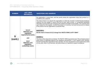 IATF - International Automotive Task Force
IATF 16949:2016 --- Frequently Asked Questions (FAQs)
www.iatfglobaloversight.org Page 8 of 26
NUMBER
IATF 16949
REFERENCE
QUESTIONS AND ANSWERS
9
(cont.)
8.4.2.2
Statutory and
regulatory
requirements (cont.)
and
8.6.5
Statutory and
regulatory
conformity (cont.)
the organization is using them, and the country where the organization ships their product to, if
provided by the customer.
The intent of 8.6.5 is to require the organization to check the records of conformance/compliance
received from the supplier to assure that the lot code, batch number, or comparable traceability
information for the product are covered by the evidence provided by the supplier. This could be done
upon receipt from the supplier, or while the product is in inventory, but must be done prior to release
of the product into the organization’s production flow.
QUESTION 2:
Did the intent of clause 8.4.2.2 change from ISO/TS 16949 to IATF 16949?
ANSWER 2:
The intent of the clause did not change. The ISO/TS 16949 requirement was “All purchased product
shall conform to applicable statutory and regulatory requirements”. In this “passive voice” wording,
the IATF decided their expectations were not clear. The new requirement is more explicit about what
is to be done, when it is to be done, and what evidence is required to support compliance.
 