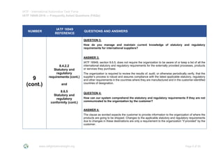 IATF - International Automotive Task Force
IATF 16949:2016 --- Frequently Asked Questions (FAQs)
www.iatfglobaloversight.org Page 9 of 26
NUMBER
IATF 16949
REFERENCE
QUESTIONS AND ANSWERS
9
(cont.)
8.4.2.2
Statutory and
regulatory
requirements (cont.)
and
8.6.5
Statutory and
regulatory
conformity (cont.)
QUESTION 3:
How do you manage and maintain current knowledge of statutory and regulatory
requirements for international suppliers?
ANSWER 3:
IATF 16949, section 8.6.5, does not require the organization to be aware of or keep a list of all the
international statutory and regulatory requirements for the externally provided processes, products
or services they purchase.
The organization is required to review the results of, audit, or otherwise periodically verify, that the
supplier’s process is robust and assures compliance with the latest applicable statutory, regulatory
and other requirements in the countries where they are manufactured and in the customer-identified
countries of designation.
QUESTION 4:
How can our system comprehend the statutory and regulatory requirements if they are not
communicated to the organization by the customer?
ANSWER 4:
The clause as worded expects the customer to provide information to the organization of where the
products are going to be shipped. Changes to the applicable statutory and regulatory requirements
due to changes in these destinations are only a requirement to the organization “if provided” by the
customer.
 
