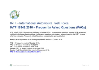 www.iatfglobaloversight.org Page 1 of 25
IATF - International Automotive Task Force
IATF 16949:2016 – Frequently Asked Questions (FAQs)
IATF 16949:2016 1st
Edition was published in October 2016. In response to questions from the IATF recognized
certification bodies and stakeholders, the following questions and answers were reviewed by the IATF. Unless
otherwise indicated, Frequently Asked Questions are applicable upon publication.
An FAQ is an explanation of an existing requirement within IATF 16949:2016.
FAQ 1-11 issued in month of October 2017.
FAQ 12-20 issued in month of April 2018.
FAQ 21-22 issued in month of June 2018.
Revised FAQ 18 issued in month of October 2018.
Deleted FAQ 10 and FAQ 18 in month of November 2018.
FAQ 23-26 issued in month of March 2019.
 