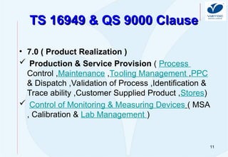 11
TS 16949 & QS 9000 Clause
TS 16949 & QS 9000 Clause
• 7.0 ( Product Realization )
 Production & Service Provision ( Process
Control ,Maintenance ,Tooling Management ,PPC
& Dispatch ,Validation of Process ,Identification &
Trace ability ,Customer Supplied Product ,Stores)
 Control of Monitoring & Measuring Devices ( MSA
, Calibration & Lab Management )
 
