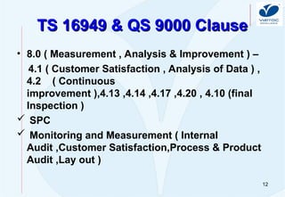 12
TS 16949 & QS 9000 Clause
TS 16949 & QS 9000 Clause
• 8.0 ( Measurement , Analysis & Improvement ) –
4.1 ( Customer Satisfaction , Analysis of Data ) ,
4.2 ( Continuous
improvement ),4.13 ,4.14 ,4.17 ,4.20 , 4.10 (final
Inspection )
 SPC
 Monitoring and Measurement ( Internal
Audit ,Customer Satisfaction,Process & Product
Audit ,Lay out )
 