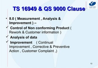 13
TS 16949 & QS 9000 Clause
TS 16949 & QS 9000 Clause
• 8.0 ( Measurement , Analysis &
Improvement ) –
 Control of Non conforming Product (
Rework & Customer information )
 Analysis of data
 Improvement ( Continual
Improvement , Corrective & Preventive
Action , Customer Complaint ,)
 