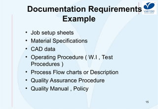 15
Documentation Requirements
Example
• Job setup sheets
• Material Specifications
• CAD data
• Operating Procedure ( W.I , Test
Procedures )
• Process Flow charts or Description
• Quality Assurance Procedure
• Quality Manual , Policy
 