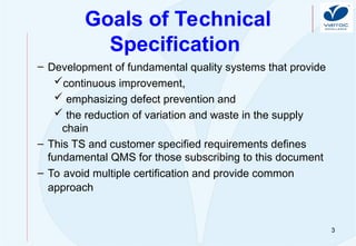 3
Goals of Technical
Specification
– Development of fundamental quality systems that provide
continuous improvement,
 emphasizing defect prevention and
 the reduction of variation and waste in the supply
chain
– This TS and customer specified requirements defines
fundamental QMS for those subscribing to this document
– To avoid multiple certification and provide common
approach
 
