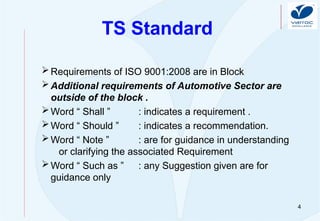 4
TS Standard
Requirements of ISO 9001:2008 are in Block
Additional requirements of Automotive Sector are
outside of the block .
Word “ Shall ” : indicates a requirement .
Word “ Should ” : indicates a recommendation.
Word “ Note ” : are for guidance in understanding
or clarifying the associated Requirement
Word “ Such as ” : any Suggestion given are for
guidance only
 