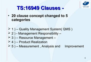 6
TS:16949 Clauses -
TS:16949 Clauses -
• 20 clause concept changed to 5
categories
 1 ) – Quality Management System( QMS )
 2 ) - Management Responsibility –
 3 ) – Resource Management –
 4 ) – Product Realization
 5 ) – Measurement , Analysis and Improvement
 