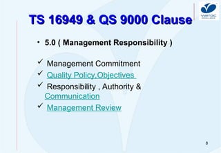 8
TS 16949 & QS 9000 Clause
TS 16949 & QS 9000 Clause
• 5.0 ( Management Responsibility )
 Management Commitment
 Quality Policy,Objectives
 Responsibility , Authority &
Communication
 Management Review
 