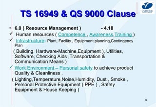 9
TS 16949 & QS 9000 Clause
TS 16949 & QS 9000 Clause
• 6.0 ( Resource Management ) - 4.18
 Human resources ( Competence , Awareness,Training )
 Infrastructure- Plant, Facility , Equipment planning,Contingency
Plan
( Building, Hardware-Machine,Equipment ), Utilities,
Software, Checking Aids ,Transportation &
Communication Means )
 Work Environment – Personal safety to achieve product
Quality & Cleanliness .
( Lighting,Temperature,Noise,Humidity, Dust , Smoke ,
Personal Protective Equipment ( PPE ) , Safety
Equipment & House Keeping )
 