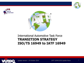 Update Version : 10 October 2016 IATF 16949:2016 Update News 1
International Automotive Task Force
TRANSITION STRATEGY
ISO/TS 16949 to IATF 16949
 